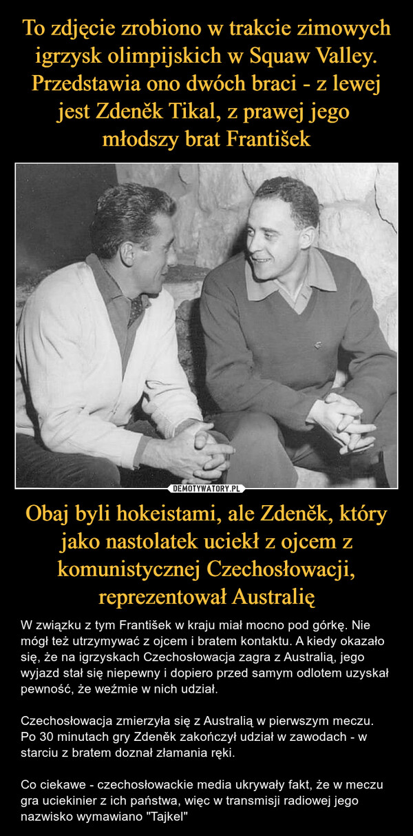 To zdjęcie zrobiono w trakcie zimowych igrzysk olimpijskich w Squaw Valley. Przedstawia ono dwóch braci - z lewej jest Zdeněk Tikal, z prawej jego 
młodszy brat František Obaj byli hokeistami, ale Zdeněk, który jako nastolatek uciekł z ojcem z komunistycznej Czechosłowacji, reprezentował Australię