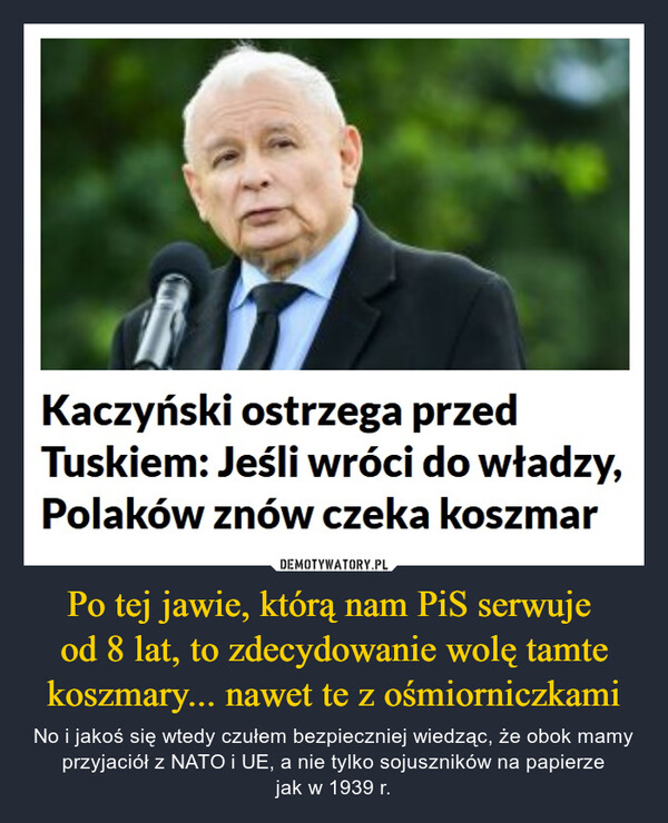 Po tej jawie, którą nam PiS serwuje od 8 lat, to zdecydowanie wolę tamte koszmary... nawet te z ośmiorniczkami – No i jakoś się wtedy czułem bezpieczniej wiedząc, że obok mamy przyjaciół z NATO i UE, a nie tylko sojuszników na papierzejak w 1939 r. Kaczyński ostrzega przedTuskiem: Jeśli wróci do władzy,Polaków znów czeka koszmar