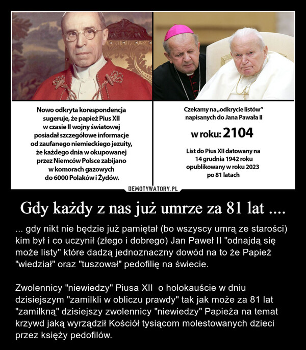 Gdy każdy z nas już umrze za 81 lat .... – ... gdy nikt nie będzie już pamiętał (bo wszyscy umrą ze starości) kim był i co uczynił (złego i dobrego) Jan Paweł II "odnajdą się może listy" które dadzą jednoznaczny dowód na to że Papież "wiedział" oraz "tuszował" pedofilię na świecie.Zwolennicy "niewiedzy" Piusa XII  o holokauście w dniu dzisiejszym "zamilkli w obliczu prawdy" tak jak może za 81 lat "zamilkną" dzisiejszy zwolennicy "niewiedzy" Papieża na temat krzywd jaką wyrządził Kościół tysiącom molestowanych dzieci przez księży pedofilów. Nowo odkryta korespondencjasugeruje, że papież Pius XIIw czasie II wojny światowejposiadał szczegółowe informacjeod zaufanego niemieckiego jezuity,że każdego dnia w okupowanejprzez Niemców Polsce zabijanow komorach gazowychdo 6000 Polaków i Żydów.Czekamy na,,odkrycie listów"napisanych do Jana Pawła IIw roku: 2104List do Pius XII datowany na14 grudnia 1942 rokuopublikowany w roku 2023po 81 latach