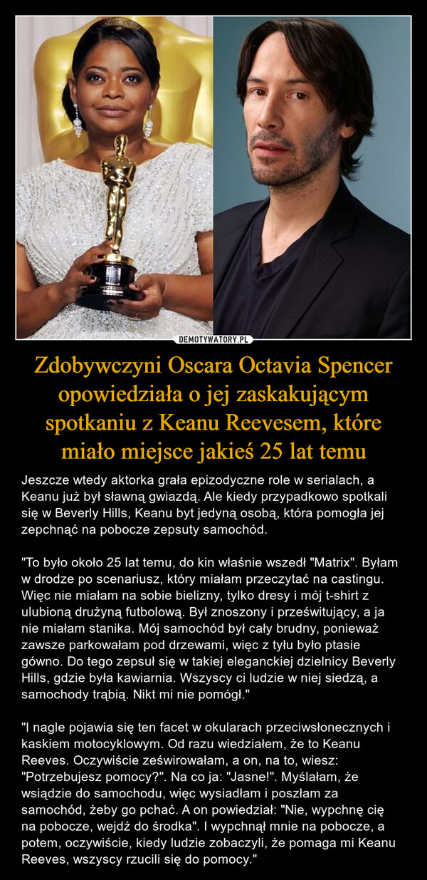 Zdobywczyni Oscara Octavia Spencer opowiedziała o jej zaskakującym spotkaniu z Keanu Reevesem, które miało miejsce jakieś 25 lat temu – Jeszcze wtedy aktorka grała epizodyczne role w serialach, a Keanu już był sławną gwiazdą. Ale kiedy przypadkowo spotkali się w Beverly Hills, Keanu byt jedyną osobą, która pomogła jej zepchnąć na pobocze zepsuty samochód. "To było około 25 lat temu, do kin właśnie wszedł "Matrix". Byłam w drodze po scenariusz, który miałam przeczytać na castingu. Więc nie miałam na sobie bielizny, tylko dresy i mój t-shirt z ulubioną drużyną futbolową. Był znoszony i prześwitujący, a ja nie miałam stanika. Mój samochód był cały brudny, ponieważ zawsze parkowałam pod drzewami, więc z tyłu było ptasie gówno. Do tego zepsuł się w takiej eleganckiej dzielnicy Beverly Hills, gdzie była kawiarnia. Wszyscy ci ludzie w niej siedzą, a samochody trąbią. Nikt mi nie pomógł." "I nagle pojawia się ten facet w okularach przeciwsłonecznych i kaskiem motocyklowym. Od razu wiedziałem, że to Keanu Reeves. Oczywiście ześwirowałam, a on, na to, wiesz: "Potrzebujesz pomocy?". Na co ja: "Jasne!". Myślałam, że wsiądzie do samochodu, więc wysiadłam i poszłam za samochód, żeby go pchać. A on powiedział: "Nie, wypchnę cię na pobocze, wejdź do środka". I wypchnął mnie na pobocze, a potem, oczywiście, kiedy ludzie zobaczyli, że pomaga mi Keanu Reeves, wszyscy rzucili się do pomocy." அந்த