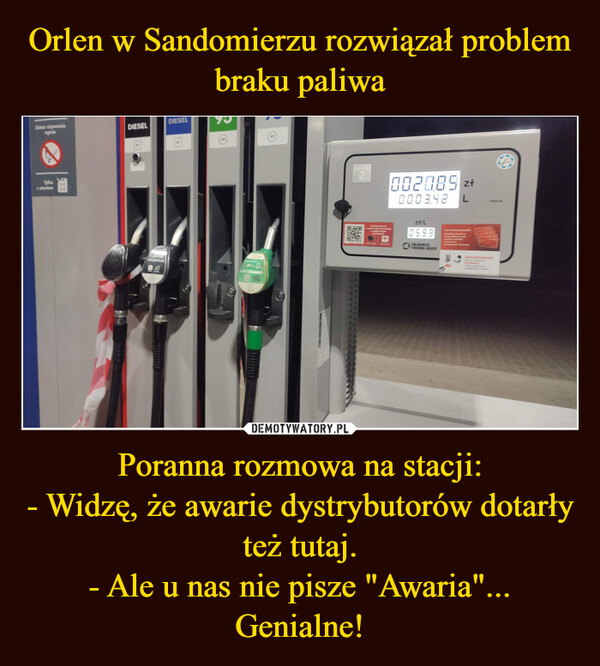 Orlen w Sandomierzu rozwiązał problem braku paliwa Poranna rozmowa na stacji:
- Widzę, że awarie dystrybutorów dotarły też tutaj.
- Ale u nas nie pisze "Awaria"...
Genialne!