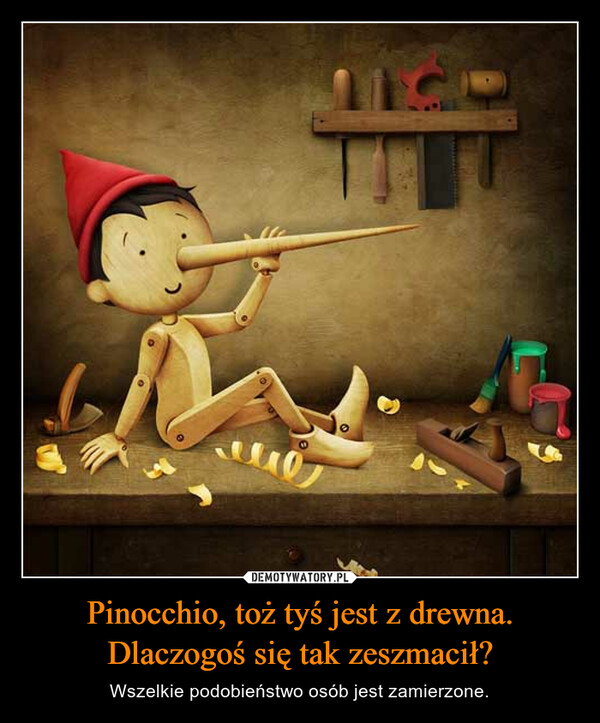 Pinocchio, toż tyś jest z drewna. Dlaczogoś się tak zeszmacił? – Wszelkie podobieństwo osób jest zamierzone. 