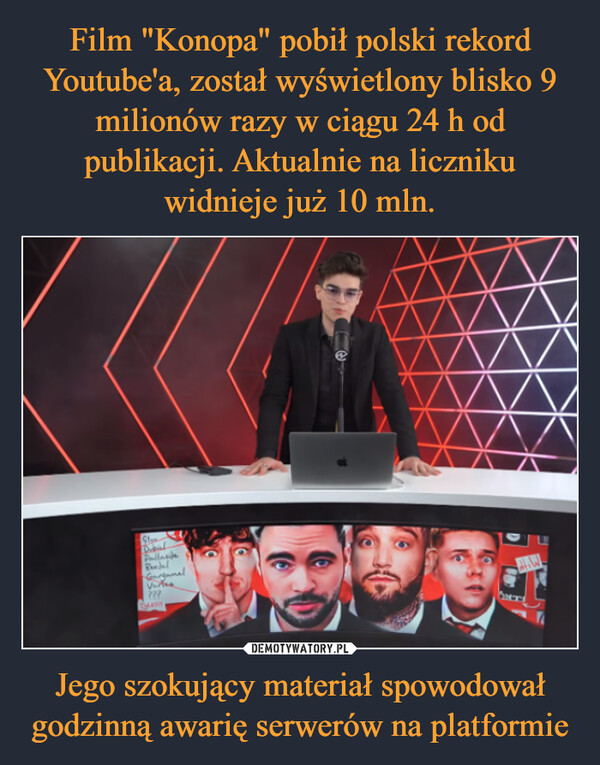 Film "Konopa" pobił polski rekord Youtube'a, został wyświetlony blisko 9 milionów razy w ciągu 24 h od publikacji. Aktualnie na liczniku widnieje już 10 mln. Jego szokujący materiał spowodował godzinną awarię serwerów na platformie