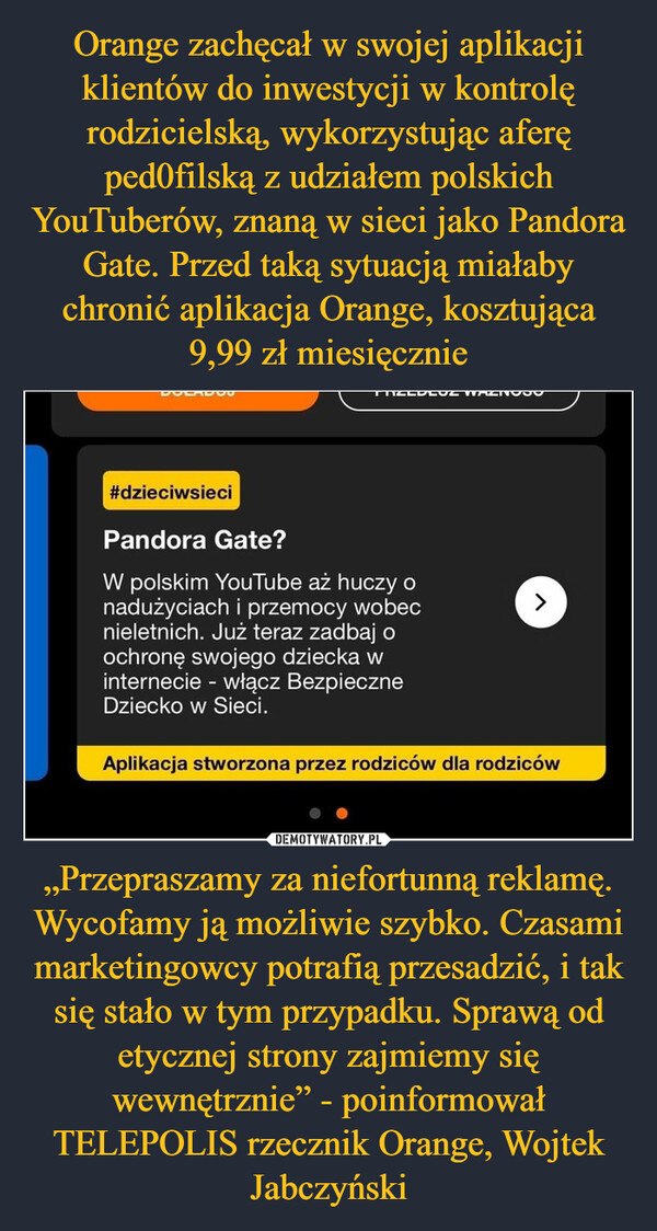 Orange zachęcał w swojej aplikacji klientów do inwestycji w kontrolę rodzicielską, wykorzystując aferę ped0filską z udziałem polskich YouTuberów, znaną w sieci jako Pandora Gate. Przed taką sytuacją miałaby chronić aplikacja Orange, kosztująca 9,99 zł miesięcznie „Przepraszamy za niefortunną reklamę.
Wycofamy ją możliwie szybko. Czasami marketingowcy potrafią przesadzić, i tak się stało w tym przypadku. Sprawą od etycznej strony zajmiemy się wewnętrznie” - poinformował TELEPOLIS rzecznik Orange, Wojtek Jabczyński