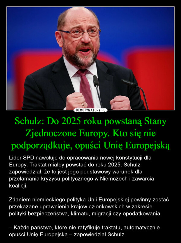 Schulz: Do 2025 roku powstaną Stany Zjednoczone Europy. Kto się nie podporządkuje, opuści Unię Europejską – Lider SPD nawołuje do opracowania nowej konstytucji dla Europy. Traktat miałby powstać do roku 2025. Schulz zapowiedział, że to jest jego podstawowy warunek dla przełamania kryzysu politycznego w Niemczech i zawarcia koalicji.Zdaniem niemieckiego polityka Unii Europejskiej powinny zostać przekazane uprawnienia krajów członkowskich w zakresie polityki bezpieczeństwa, klimatu, migracji czy opodatkowania.– Każde państwo, które nie ratyfikuje traktatu, automatycznie opuści Unię Europejską – zapowiedział Schulz. 