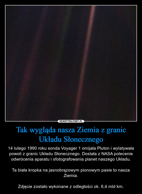 Tak wygląda nasza Ziemia z granic Układu Słonecznego – 14 lutego 1990 roku sonda Voyager 1 omijała Pluton i wylatywała powoli z granic Układu Słonecznego. Dostała z NASA polecenie odwrócenia aparatu i sfotografowania planet naszego Układu.Ta biała kropka na jasnobrązowym pionowym pasie to nasza Ziemia.Zdjęcie zostało wykonane z odległości ok. 6,4 mld km. 