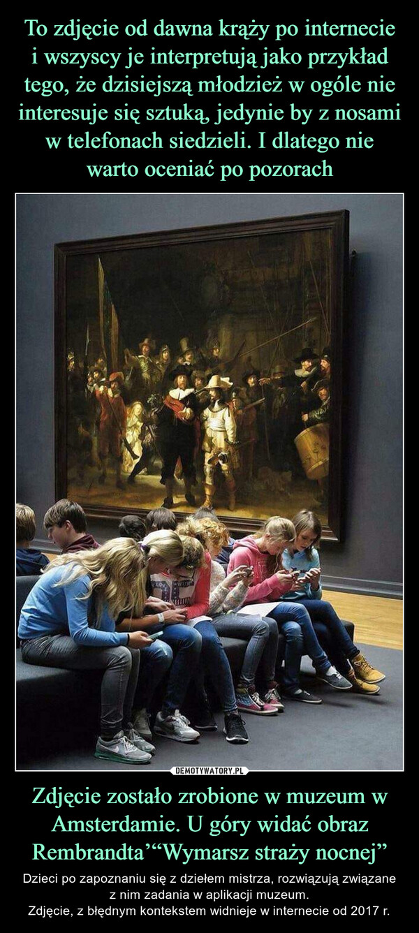 To zdjęcie od dawna krąży po internecie i wszyscy je interpretują jako przykład tego, że dzisiejszą młodzież w ogóle nie interesuje się sztuką, jedynie by z nosami w telefonach siedzieli. I dlatego nie warto oceniać po pozorach Zdjęcie zostało zrobione w muzeum w Amsterdamie. U góry widać obraz Rembrandta’“Wymarsz straży nocnej”