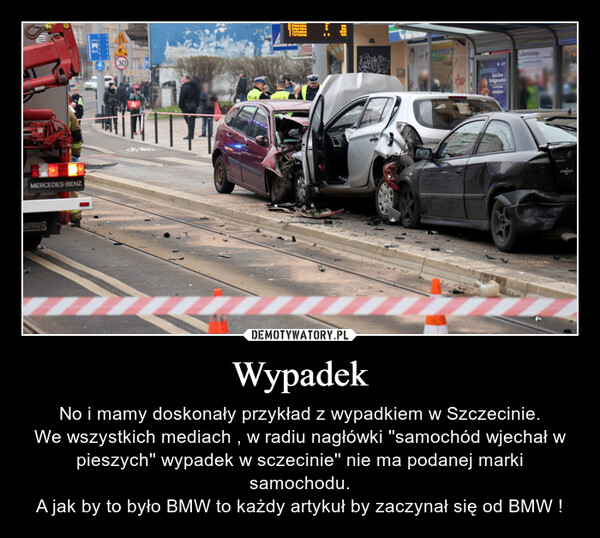 Wypadek – No i mamy doskonały przykład z wypadkiem w Szczecinie.We wszystkich mediach , w radiu nagłówki ''samochód wjechał w pieszych'' wypadek w sczecinie'' nie ma podanej marki samochodu.A jak by to było BMW to każdy artykuł by zaczynał się od BMW ! MERCEDES-BENZAURUSOLICIA1639NAFAPIECA SDee DeeBridgewater100004Lubomirskiego