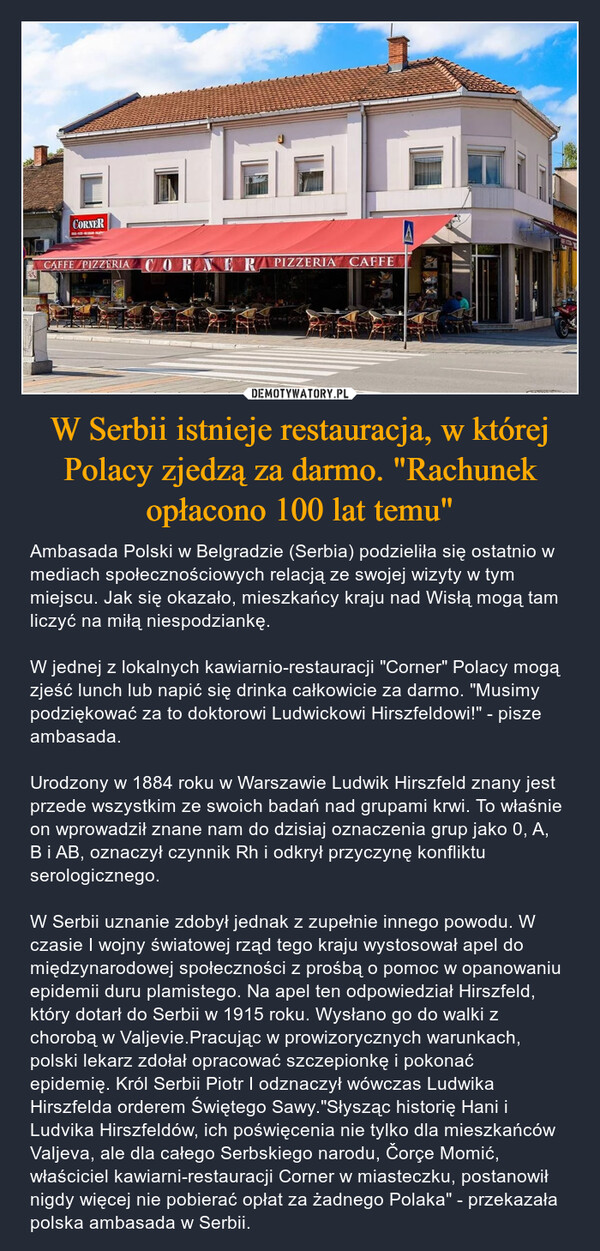 W Serbii istnieje restauracja, w której Polacy zjedzą za darmo. "Rachunek opłacono 100 lat temu" – Ambasada Polski w Belgradzie (Serbia) podzieliła się ostatnio w mediach społecznościowych relacją ze swojej wizyty w tym miejscu. Jak się okazało, mieszkańcy kraju nad Wisłą mogą tam liczyć na miłą niespodziankę. W jednej z lokalnych kawiarnio-restauracji "Corner" Polacy mogą zjeść lunch lub napić się drinka całkowicie za darmo. "Musimy podziękować za to doktorowi Ludwickowi Hirszfeldowi!" - pisze ambasada.Urodzony w 1884 roku w Warszawie Ludwik Hirszfeld znany jest przede wszystkim ze swoich badań nad grupami krwi. To właśnie on wprowadził znane nam do dzisiaj oznaczenia grup jako 0, A, B i AB, oznaczył czynnik Rh i odkrył przyczynę konfliktu serologicznego. W Serbii uznanie zdobył jednak z zupełnie innego powodu. W czasie I wojny światowej rząd tego kraju wystosował apel do międzynarodowej społeczności z prośbą o pomoc w opanowaniu epidemii duru plamistego. Na apel ten odpowiedział Hirszfeld, który dotarł do Serbii w 1915 roku. Wysłano go do walki z chorobą w Valjevie.Pracując w prowizorycznych warunkach, polski lekarz zdołał opracować szczepionkę i pokonać epidemię. Król Serbii Piotr I odznaczył wówczas Ludwika Hirszfelda orderem Świętego Sawy."Słysząc historię Hani i Ludvika Hirszfeldów, ich poświęcenia nie tylko dla mieszkańców Valjeva, ale dla całego Serbskiego narodu, Čorçe Momić, właściciel kawiarni-restauracji Corner w miasteczku, postanowił nigdy więcej nie pobierać opłat za żadnego Polaka" - przekazała polska ambasada w Serbii. CORNERCAFFE PIZZERIA CORNER RAPIZZERIA CAFFEE
