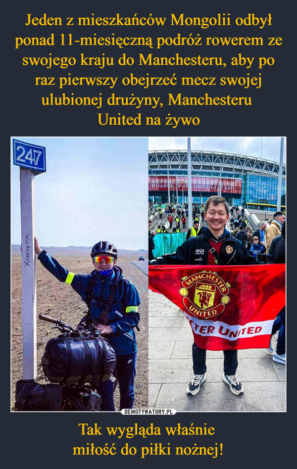 Jeden z mieszkańców Mongolii odbył ponad 11-miesięczną podróż rowerem ze swojego kraju do Manchesteru, aby po raz pierwszy obejrzeć mecz swojej ulubionej drużyny, Manchesteru 
United na żywo Tak wygląda właśnie 
miłość do piłki nożnej!