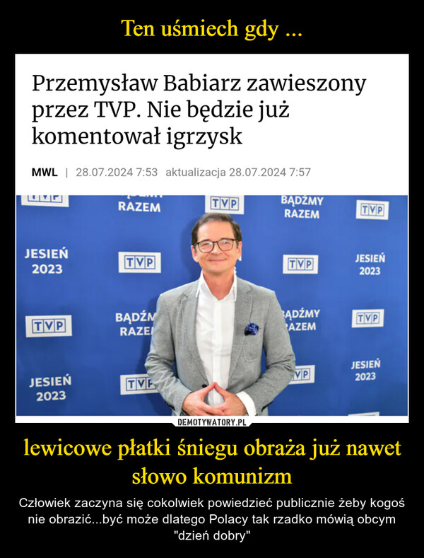 lewicowe płatki śniegu obraża już nawet słowo komunizm – Człowiek zaczyna się cokolwiek powiedzieć publicznie żeby kogoś nie obrazić...być może dlatego Polacy tak rzadko mówią obcym "dzień dobry" Przemysław Babiarz zawieszonyprzez TVP. Nie będzie jużkomentował igrzyskMWL | 28.07.2024 7:53 aktualizacja 28.07.2024 7:57RAZEMJESIEŃTVP2023TVPBĄDŹMYRAZEMTVPJESIEŃTVP2023TVPBĄDŹMRAZEADŹMYTVPAZEMJESIEŃJESIEŃTVVP20232023