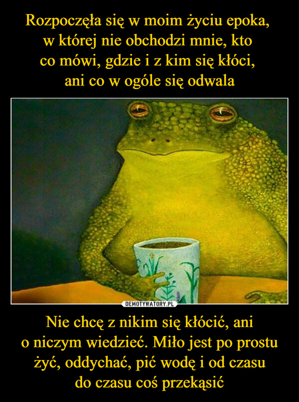 Nie chcę z nikim się kłócić, anio niczym wiedzieć. Miło jest po prostu żyć, oddychać, pić wodę i od czasudo czasu coś przekąsić –  
