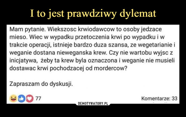  –  Mam pytanie. Wiekszosc krwiodawcow to osoby jedzacemieso. Wiec w wypadku przetoczenia krwi po wypadku i wtrakcie operacji, istnieje bardzo duza szansa, ze wegetarianie iweganie dostana nieweganska krew. Czy nie wartobu wyjsc zinicjatywa, żeby ta krew byla oznaczona i weganie nie musielidostawac krwi pochodzacej od mordercow?Zapraszam do dyskusji.77Komentarze: 33