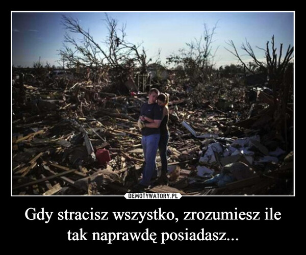 Gdy stracisz wszystko, zrozumiesz ile tak naprawdę posiadasz... –  