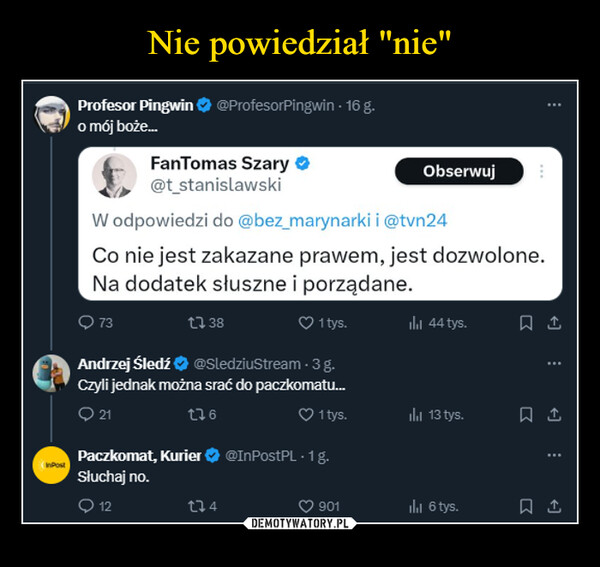  –  Profesor Pingwin ❤ @ProfesorPingwin - 16 g.o mój boże...FanTomas Szary@t_stanislawskiObserwujW odpowiedzi do @bez_marynarki i @tvn24Co nie jest zakazane prawem, jest dozwolone.Na dodatek słuszne i porządane.Q731381 tys.ılıl 44 tys.Andrzej Śledź ❤ @SledziuStream .3g.Czyli jednak można srać do paczkomatu...Q21136❤ 1 tys.lil 13 tys.Paczkomat, Kurier @InPostPL-1 g.InPostSłuchaj no.Q12174901lil 6 tys.1