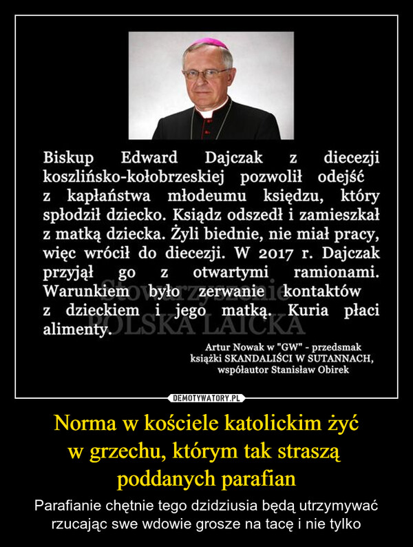 Norma w kościele katolickim żyć w grzechu, którym tak straszą poddanych parafian – Parafianie chętnie tego dzidziusia będą utrzymywać rzucając swe wdowie grosze na tacę i nie tylko BiskupEdward Dajczak Z diecezjikoszlińsko-kołobrzeskiej pozwolił odejśćz kapłaństwa młodeumu księdzu, któryspłodził dziecko. Ksiądz odszedł i zamieszkałz matką dziecka. Żyli biednie, nie miał pracy,więc wrócił do diecezji. W 2017 r. Dajczakprzyjął go Z otwartymi ramionami.Warunkiem było zerwanie kontaktówz dzieckiem i jego matką. Kuria płacialimenty.JSKA LAICKAArtur Nowak w "GW" - przedsmakksiążki SKANDALIŚCI W SUTANNACH,współautor Stanisław Obirek