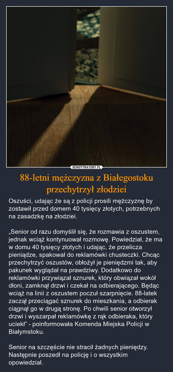 88-letni mężczyzna z Białegostoku przechytrzył złodziei – Oszuści, udając że są z policji prosili mężczyznę by zostawił przed domem 40 tysięcy złotych, potrzebnych na zasadzkę na złodziei.„Senior od razu domyślił się, że rozmawia z oszustem, jednak wciąż kontynuował rozmowę. Powiedział, że ma w domu 40 tysięcy złotych i udając, że przelicza pieniądze, spakował do reklamówki chusteczki. Chcąc przechytrzyć oszustów, obłożył je pieniędzmi tak, aby pakunek wyglądał na prawdziwy. Dodatkowo do reklamówki przywiązał sznurek, który obwiązał wokół dłoni, zamknął drzwi i czekał na odbierającego. Będąc wciąż na linii z oszustem poczuł szarpnięcie. 88-latek zaczął przeciągać sznurek do mieszkania, a odbierak ciągnął go w drugą stronę. Po chwili senior otworzył drzwi i wyszarpał reklamówkę z rąk odbieraka, który uciekł” - poinformowała Komenda Miejska Policji w Białymstoku.Senior na szczęście nie stracił żadnych pieniędzy. Następnie poszedł na policję i o wszystkim opowiedział. 