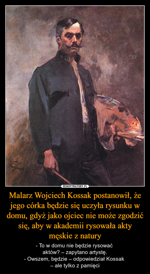 Malarz Wojciech Kossak postanowił, że jego córka będzie się uczyła rysunku w domu, gdyż jako ojciec nie może zgodzić się, aby w akademii rysowała akty męskie z natury – - To w domu nie będzie rysować aktów? – zapytano artystę.- Owszem, będzie – odpowiedział Kossak – ale tylko z pamięci 