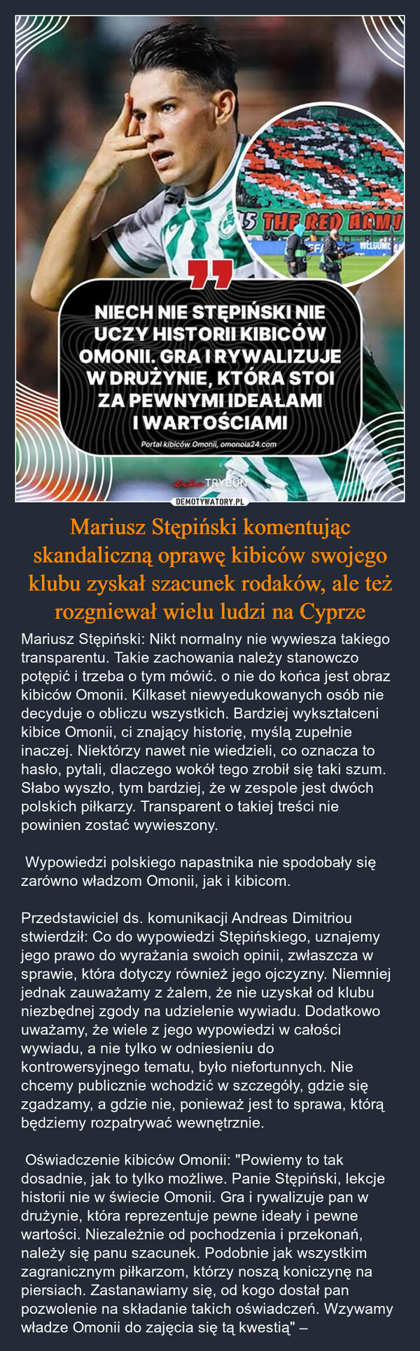 Mariusz Stępiński komentując skandaliczną oprawę kibiców swojego klubu zyskał szacunek rodaków, ale też rozgniewał wielu ludzi na Cyprze – Mariusz Stępiński: Nikt normalny nie wywiesza takiego transparentu. Takie zachowania należy stanowczo potępić i trzeba o tym mówić. o nie do końca jest obraz kibiców Omonii. Kilkaset niewyedukowanych osób nie decyduje o obliczu wszystkich. Bardziej wykształceni kibice Omonii, ci znający historię, myślą zupełnie inaczej. Niektórzy nawet nie wiedzieli, co oznacza to hasło, pytali, dlaczego wokół tego zrobił się taki szum. Słabo wyszło, tym bardziej, że w zespole jest dwóch polskich piłkarzy. Transparent o takiej treści nie powinien zostać wywieszony.  Wypowiedzi polskiego napastnika nie spodobały się zarówno władzom Omonii, jak i kibicom.Przedstawiciel ds. komunikacji Andreas Dimitriou stwierdził: Co do wypowiedzi Stępińskiego, uznajemy jego prawo do wyrażania swoich opinii, zwłaszcza w sprawie, która dotyczy również jego ojczyzny. Niemniej jednak zauważamy z żalem, że nie uzyskał od klubu niezbędnej zgody na udzielenie wywiadu. Dodatkowo uważamy, że wiele z jego wypowiedzi w całości wywiadu, a nie tylko w odniesieniu do kontrowersyjnego tematu, było niefortunnych. Nie chcemy publicznie wchodzić w szczegóły, gdzie się zgadzamy, a gdzie nie, ponieważ jest to sprawa, którą będziemy rozpatrywać wewnętrznie. Oświadczenie kibiców Omonii: "Powiemy to tak dosadnie, jak to tylko możliwe. Panie Stępiński, lekcje historii nie w świecie Omonii. Gra i rywalizuje pan w drużynie, która reprezentuje pewne ideały i pewne wartości. Niezależnie od pochodzenia i przekonań, należy się panu szacunek. Podobnie jak wszystkim zagranicznym piłkarzom, którzy noszą koniczynę na piersiach. Zastanawiamy się, od kogo dostał pan pozwolenie na składanie takich oświadczeń. Wzywamy władze Omonii do zajęcia się tą kwestią" – 5 THE RED ARMIEFAWELLUMENIECH NIE STĘPIŃSKI NIEUCZY HISTORII KIBICÓWOMONII. GRAIRYWALIZUJEW DRUŻYNIE, KTÓRA STOIZA PEWNYMI IDEAŁAMIIWARTOŚCIAMIPortal kibiców Omonii, omonoia24.comTRYBUN