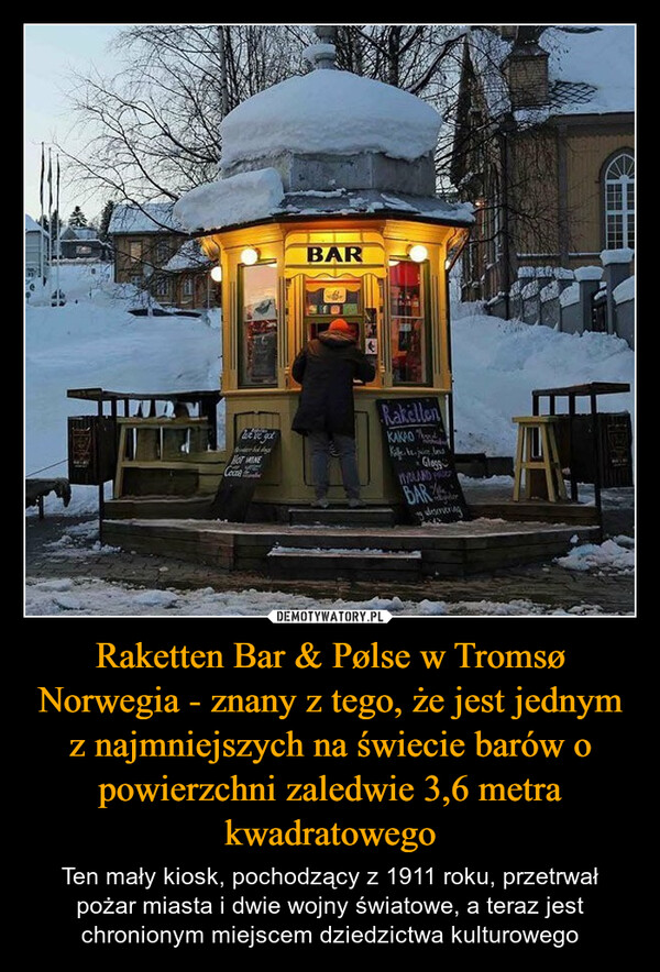 Raketten Bar & Pølse w Tromsø Norwegia - znany z tego, że jest jednym z najmniejszych na świecie barów o powierzchni zaledwie 3,6 metra kwadratowego – Ten mały kiosk, pochodzący z 1911 roku, przetrwał pożar miasta i dwie wojny światowe, a teraz jest chronionym miejscem dziedzictwa kulturowego We've gotNOT WINEBARRakellenKAKAOGlasgHYOLAND PBARdeservering