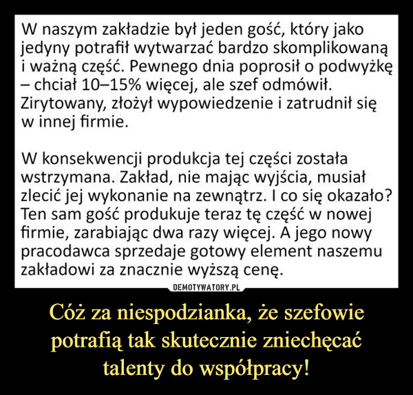 Cóż za niespodzianka, że szefowie potrafią tak skutecznie zniechęcać talenty do współpracy! –  W naszym zakładzie był jeden gość, który jakojedyny potrafił wytwarzać bardzo skomplikowanąi ważną część. Pewnego dnia poprosił o podwyżkę- chciał 10-15% więcej, ale szef odmówił.Zirytowany, złożył wypowiedzenie i zatrudnił sięw innej firmie.W konsekwencji produkcja tej części zostaławstrzymana. Zakład, nie mając wyjścia, musiałzlecić jej wykonanie na zewnątrz. I co się okazało?Ten sam gość produkuje teraz tę część w nowejfirmie, zarabiając dwa razy więcej. A jego nowypracodawca sprzedaje gotowy element naszemuzakładowi za znacznie wyższą cenę.