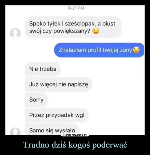 Trudno dziś kogoś poderwać –  6:21PMSpoko tyłek i sześciopak, a biustswój czy powiększany?Znalazłam profil twojej żonyNie trzebaJuż więcej nie napiszęSorryPrzez przypadek wglSamo się wysłało