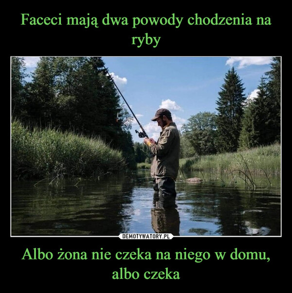 Albo żona nie czeka na niego w domu, albo czeka –  MEN GO FISHING FORTWO REASONSEITHER THEY HAVE NO WIFETO GO HOME TO, OR THEY DO