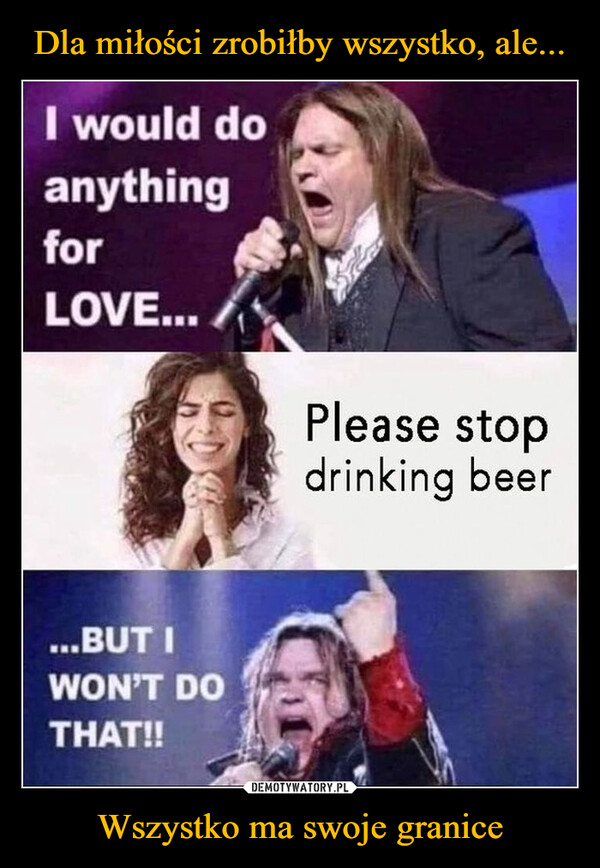 Wszystko ma swoje granice –  I would doanythingforLOVE...Please stopdrinking beer...BUT IWON'T DOTHAT!!