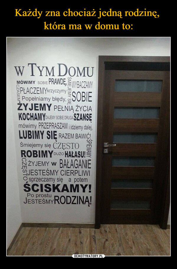  –  W TYM DOMUMÓWIMY SOBIE PRAWDĘ WYBACZAMYSPŁACZEMYkrzyczymyPopełniamy błędy SOBIEŻYJEMY PEŁNIĄ ŻYCIAKOCHAMYDAJEMY SOBIE DRUGA SZANSĘmówimy PRZEPRASZAM i idziemy dalej,LUBIMY SIĘ RAZEM BAWIĆ!Śmiejemy się CZĘSTOROBIMY DUZO HAŁASU!ZYJEMY W BAŁAGANIEJESTEŚMY CIERPLIWIsprzeczamy się a potemŚCISKAMY!Po prostuJESTEŚMY RODZINĄ!