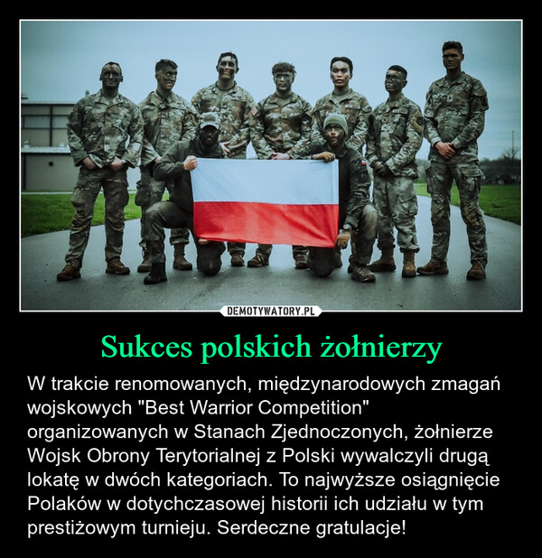 Sukces polskich żołnierzy – W trakcie renomowanych, międzynarodowych zmagań wojskowych "Best Warrior Competition" organizowanych w Stanach Zjednoczonych, żołnierze Wojsk Obrony Terytorialnej z Polski wywalczyli drugą lokatę w dwóch kategoriach. To najwyższe osiągnięcie Polaków w dotychczasowej historii ich udziału w tym prestiżowym turnieju. Serdeczne gratulacje! 