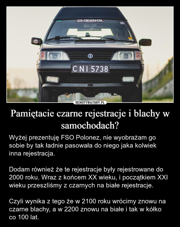 Pamiętacie czarne rejestracje i blachy w samochodach? – Wyżej prezentuję FSO Polonez, nie wyobrażam go sobie by tak ładnie pasowała do niego jaka kolwiek inna rejestracja.Dodam również że te rejestracje były rejestrowane do 2000 roku. Wraz z końcem XX wieku, i początkiem XXI wieku przeszliśmy z czarnych na białe rejestracje.Czyli wynika z tego że w 2100 roku wrócimy znowu na czarne blachy, a w 2200 znowu na białe i tak w kółko co 100 lat. ZŁOMBOLCNI 5738