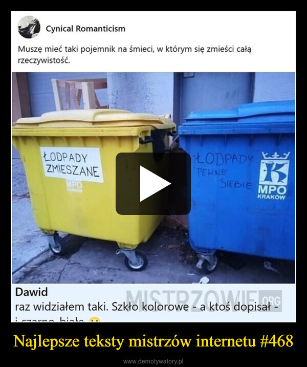 Najlepsze teksty mistrzów internetu #468 –  Cynical RomanticismMuszę mieć taki pojemnik na śmieci, w którym się zmieści całąrzeczywistość.ŁODPADYZMIESZANEMPOPEWNEDawidKRANOWŁODPADYKSIEBIEMPOKRAKÓWORGraz widziałem taki. Szkło kolorowe - a ktoś dopisałbiolo