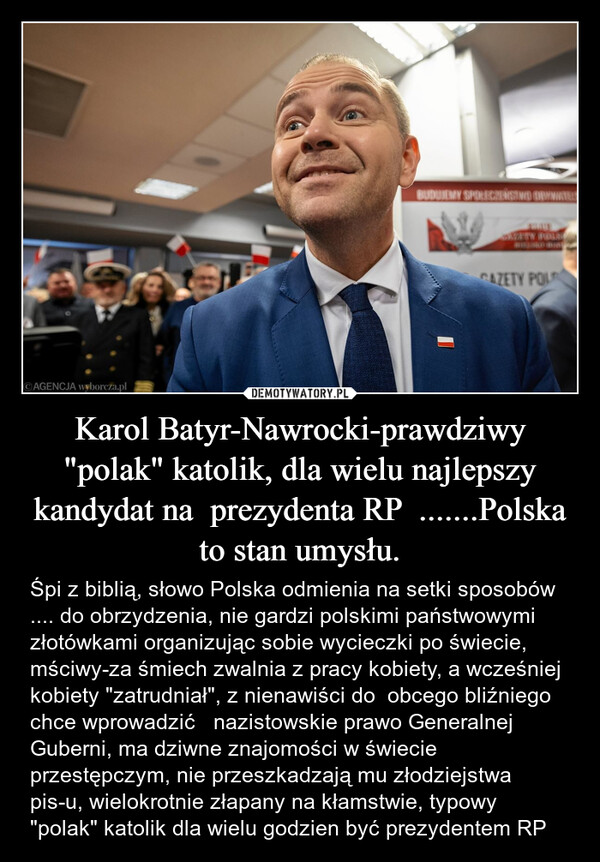 Karol Batyr-Nawrocki-prawdziwy "polak" katolik, dla wielu najlepszy kandydat na  prezydenta RP  .......Polska to stan umysłu. – Śpi z biblią, słowo Polska odmienia na setki sposobów .... do obrzydzenia, nie gardzi polskimi państwowymi złotówkami organizując sobie wycieczki po świecie, mściwy-za śmiech zwalnia z pracy kobiety, a wcześniej kobiety "zatrudniał", z nienawiści do  obcego bliźniego chce wprowadzić   nazistowskie prawo Generalnej Guberni, ma dziwne znajomości w świecie przestępczym, nie przeszkadzają mu złodziejstwa pis-u, wielokrotnie złapany na kłamstwie, typowy "polak" katolik dla wielu godzien być prezydentem RP BUDUJEMY SPOŁECZEŃSTWO OBYWATELSTORE ABRAMGAZETY POL