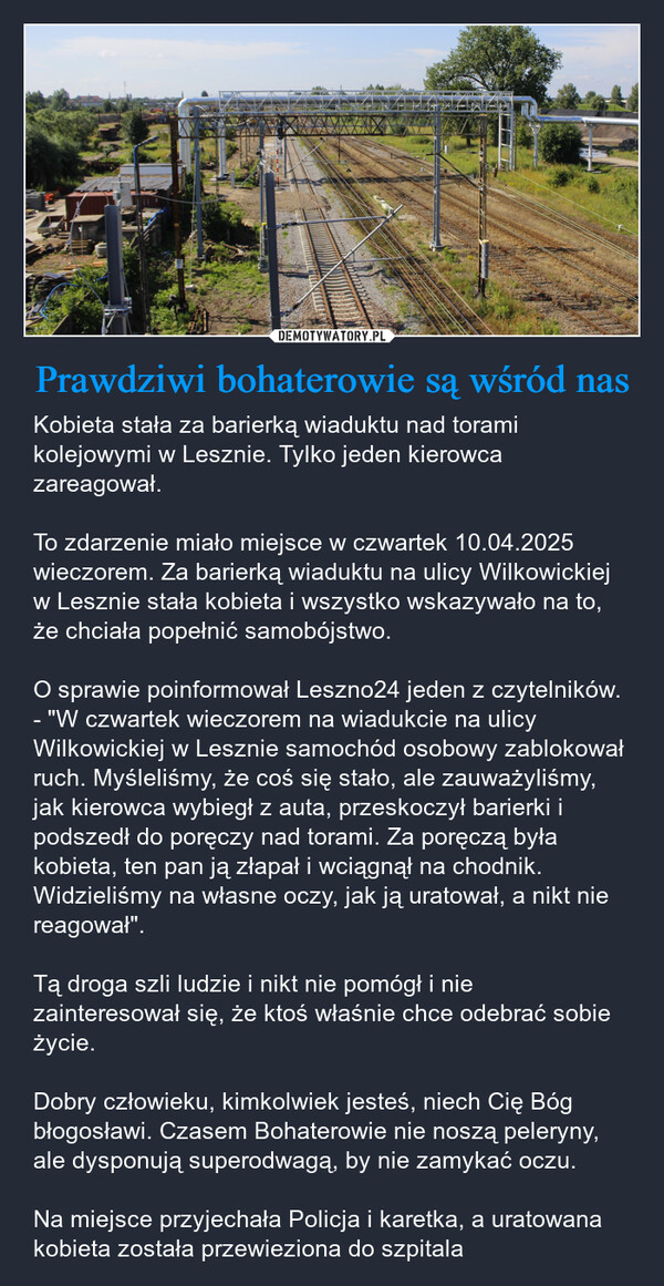 Prawdziwi bohaterowie są wśród nas – Kobieta stała za barierką wiaduktu nad torami kolejowymi w Lesznie. Tylko jeden kierowca zareagował.To zdarzenie miało miejsce w czwartek 10.04.2025 wieczorem. Za barierką wiaduktu na ulicy Wilkowickiej w Lesznie stała kobieta i wszystko wskazywało na to, że chciała popełnić samobójstwo.O sprawie poinformował Leszno24 jeden z czytelników.- "W czwartek wieczorem na wiadukcie na ulicy Wilkowickiej w Lesznie samochód osobowy zablokował ruch. Myśleliśmy, że coś się stało, ale zauważyliśmy, jak kierowca wybiegł z auta, przeskoczył barierki i podszedł do poręczy nad torami. Za poręczą była kobieta, ten pan ją złapał i wciągnął na chodnik. Widzieliśmy na własne oczy, jak ją uratował, a nikt nie reagował". Tą droga szli ludzie i nikt nie pomógł i nie zainteresował się, że ktoś właśnie chce odebrać sobie życie. Dobry człowieku, kimkolwiek jesteś, niech Cię Bóg błogosławi. Czasem Bohaterowie nie noszą peleryny, ale dysponują superodwagą, by nie zamykać oczu.Na miejsce przyjechała Policja i karetka, a uratowana kobieta została przewieziona do szpitala 