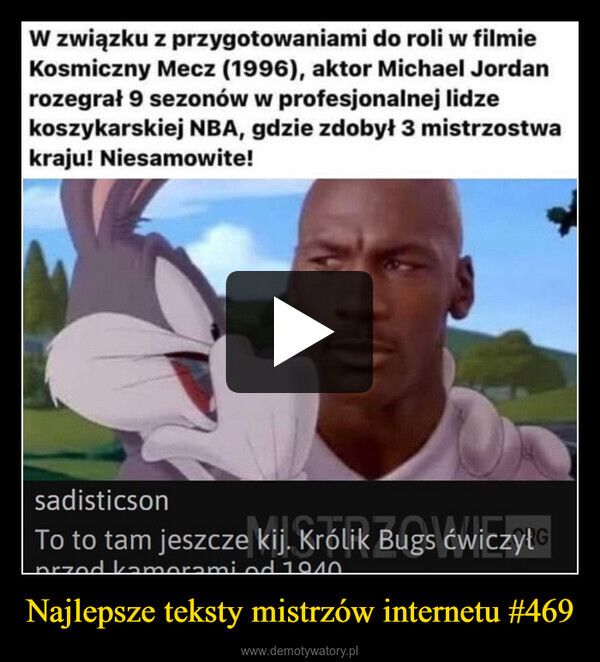 Najlepsze teksty mistrzów internetu #469 –  W związku z przygotowaniami do roli w filmieKosmiczny Mecz (1996), aktor Michael Jordanrozegrał 9 sezonów w profesjonalnej lidzekoszykarskiej NBA, gdzie zdobył 3 mistrzostwakraju! Niesamowite!sadisticsonTo to tam jeszcze kij. Królik Bugs ćwiczyłprzed kamerami od 1940