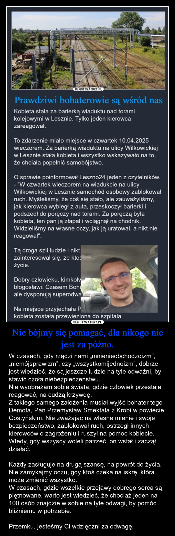 Nie bójmy się pomagać, dla nikogo nie jest za późno. – W czasach, gdy rządzi nami „mnienieobchodzoizm”, „niemójsprawizm”, czy „wszystkomijednoizm”, dobrze jest wiedzieć, że są jeszcze ludzie na tyle odważni, by stawić czoła niebezpieczeństwu.Nie wyobrażam sobie świata, gdzie człowiek przestaje reagować, na cudzą krzywdę. Z takiego samego założenia musiał wyjść bohater tego Demota, Pan Przemysław Smektała z Krobi w powiecie Gostyńskim. Nie zważając na własne mienie i swoje bezpieczeństwo, zablokował ruch, ostrzegł innych kierowców o zagrożeniu i ruszył na pomoc kobiecie. Wtedy, gdy wszyscy woleli patrzeć, on wstał i zaczął działać. Każdy zasługuje na drugą szansę, na powrót do życia. Nie zamykajmy oczu, gdy ktoś czeka na iskrę, która może zmienić wszystko. W czasach, gdzie wszelkie przejawy dobrego serca są piętnowane, warto jest wiedzieć, że chociaż jeden na 100 osób znajdzie w sobie na tyle odwagi, by pomóc bliźniemu w potrzebie.Przemku, jesteśmy Ci wdzięczni za odwagę. DEMOTYWATORY.PLPrawdziwi bohaterowie są wśród nasKobieta stała za barierką wiaduktu nad toramikolejowymi w Lesznie. Tylko jeden kierowcazareagował.To zdarzenie miało miejsce w czwartek 10.04.2025wieczorem. Za barierką wiaduktu na ulicy Wilkowickiejw Lesznie stała kobieta i wszystko wskazywało na to,że chciała popełnić samobójstwo.O sprawie poinformował Leszno24 jeden z czytelników.- "W czwartek wieczorem na wiadukcie na ulicyWilkowickiej w Lesznie samochód osobowy zablokowałruch. Myśleliśmy, że coś się stało, ale zauważyliśmy,jak kierowca wybiegł z auta, przeskoczył barierki ipodszedł do poręczy nad torami. Za poręczą byłakobieta, ten pan ją złapał i wciągnął na chodnik.Widzieliśmy na własne oczy, jak ją uratował, a nikt niereagował".Tą droga szli ludzie i niktzainteresował się, że ktośżycie.Dobry człowieku, kimkolvbłogosławi. Czasem Bohaale dysponują superodwaNa miejsce przyjechała Pkobieta została przewieziona do szpitala