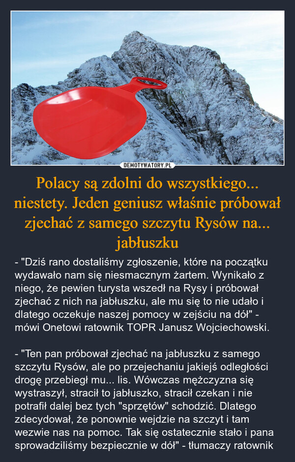 Polacy są zdolni do wszystkiego... niestety. Jeden geniusz właśnie próbował zjechać z samego szczytu Rysów na... jabłuszku – - "Dziś rano dostaliśmy zgłoszenie, które na początku wydawało nam się niesmacznym żartem. Wynikało z niego, że pewien turysta wszedł na Rysy i próbował zjechać z nich na jabłuszku, ale mu się to nie udało i dlatego oczekuje naszej pomocy w zejściu na dół" - mówi Onetowi ratownik TOPR Janusz Wojciechowski.- "Ten pan próbował zjechać na jabłuszku z samego szczytu Rysów, ale po przejechaniu jakiejś odległości drogę przebiegł mu... lis. Wówczas mężczyzna się wystraszył, stracił to jabłuszko, stracił czekan i nie potrafił dalej bez tych "sprzętów" schodzić. Dlatego zdecydował, że ponownie wejdzie na szczyt i tam wezwie nas na pomoc. Tak się ostatecznie stało i pana sprowadziliśmy bezpiecznie w dół" - tłumaczy ratownik 