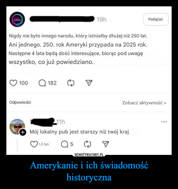 Amerykanie i ich świadomość historyczna –  MEDION19hNigdy nie było innego narodu, który istniałby dłużej niż 250 lat.Ani jednego. 250. rok Ameryki przypada na 2025 rok.Następne 4 lata będą dość interesujące, biorąc pod uwagęwszystko, co już powiedziano.100Q182OdpowiedziPodążaćZobacz aktywność >11h+ Mój lokalny pub jest starszy niż twój kraj1,2 tys5www
