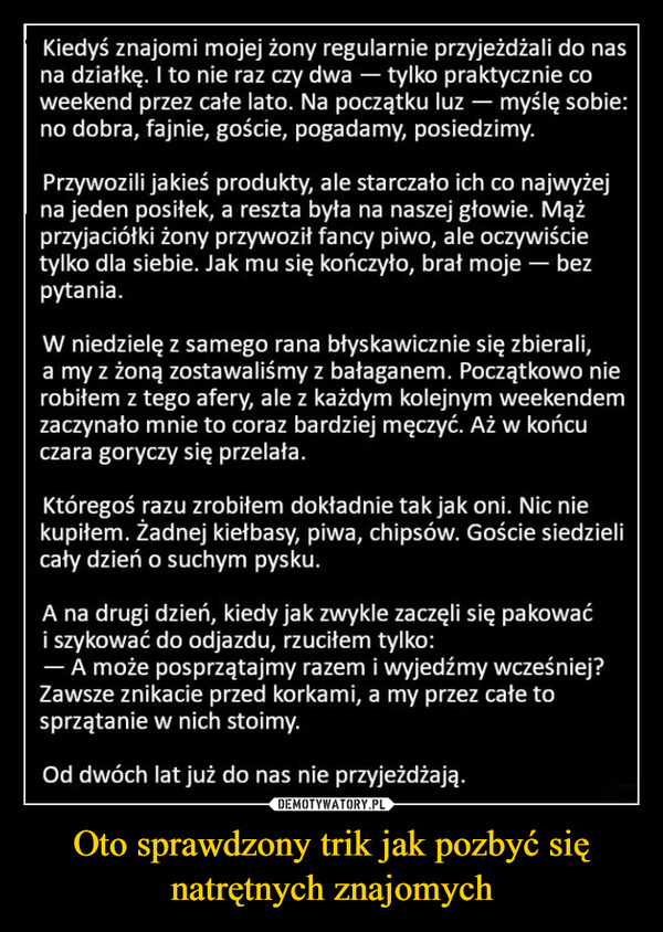 Oto sprawdzony trik jak pozbyć się natrętnych znajomych –  Kiedyś znajomi mojej żony regularnie przyjeżdżali do nasna działkę. I to nie raz czy dwa - tylko praktycznie coweekend przez całe lato. Na początku luz - myślę sobie:no dobra, fajnie, goście, pogadamy, posiedzimy.Przywozili jakieś produkty, ale starczało ich co najwyżejna jeden posiłek, a reszta była na naszej głowie. Mążprzyjaciółki żony przywoził fancy piwo, ale oczywiścietylko dla siebie. Jak mu się kończyło, brał moje - bezpytania.W niedzielę z samego rana błyskawicznie się zbierali,a my z żoną zostawaliśmy z bałaganem. Początkowo nierobiłem z tego afery, ale z każdym kolejnym weekendemzaczynało mnie to coraz bardziej męczyć. Aż w końcuczara goryczy się przelała.Któregoś razu zrobiłem dokładnie tak jak oni. Nic niekupiłem. Żadnej kiełbasy, piwa, chipsów. Goście siedzielicały dzień o suchym pysku.A na drugi dzień, kiedy jak zwykle zaczęli się pakowaći szykować do odjazdu, rzuciłem tylko:- A może posprzątajmy razem i wyjedźmy wcześniej?Zawsze znikacie przed korkami, a my przez całe tosprzątanie w nich stoimy.Od dwóch lat już do nas nie przyjeżdżają.