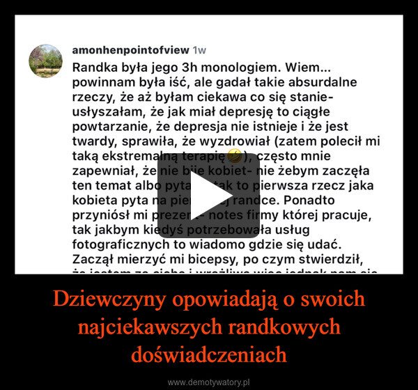 Dziewczyny opowiadają o swoich najciekawszych randkowych doświadczeniach –  amonhenpointofview 1wRandka była jego 3h monologiem. Wiem...powinnam była iść, ale gadał takie absurdalnerzeczy, że aż byłam ciekawa co się stanie-usłyszałam, że jak miał depresję to ciągłepowtarzanie, że depresja nie istnieje i że jesttwardy, sprawiła, że wyzdrowiał (zatem polecił mitaką ekstremalną terapię ②), często mniezapewniał, że nie bije kobiet- nie żebym zaczęłaten temat albo pytała tak to pierwsza rzecz jakakobieta pyta na pierwszej randce. Ponadtoprzyniósł mi prezent- notes firmy której pracuje,tak jakbym kiedyś potrzebowała usługfotograficznych to wiadomo gdzie się udać.Zaczął mierzyć mi bicepsy, po czym stwierdził,że jestem za cicha i wrażliwa więc jednak nam sięnie uda- ale friends with benefits już ok.Na końcu wysłał mi link do swojego konta naSpotify, gdzie w podcaście rozmawiał opieniądzach i oczywiście... yt, gdzie testowałperfumy- przecież zasięgi są ważne jednarandka, a tyle prześmianych wieczorów zdziewczynami.
